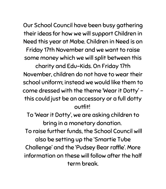 Our School Council have been busy gathering their ideas for how we will support Children in Need this year at Mabe Children in Need is on Friday 17th November and we want to raise some money which we will split between this charity and Edu Kids On Friday 17th November children do not have to wear their school uniform instead we would like them to come dressed with the theme Wear it Dotty this could just be an accessory or a full dotty outfit To Wear it Dotty we are asking children to bring in a monetary donation To raise further funds the School Council will also be setting up the Smartie Tube Challenge and the Pudsey Bear raffle More information on these will follow after the half term break